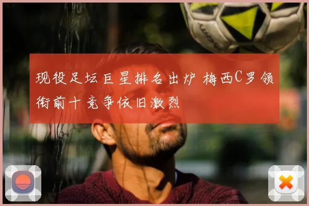 现役足坛巨星排名出炉 梅西C罗领衔前十竞争依旧激烈