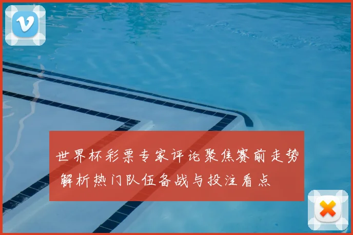 世界杯彩票专家评论聚焦赛前走势 解析热门队伍备战与投注看点