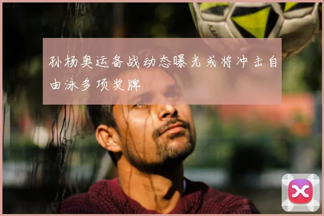 孙杨奥运备战动态曝光或将冲击自由泳多项奖牌