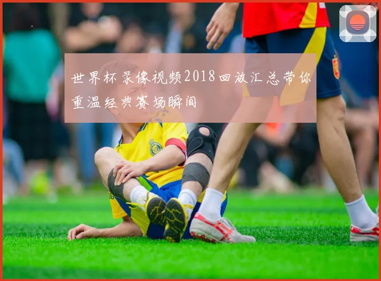 世界杯录像视频2018回放汇总带你重温经典赛场瞬间