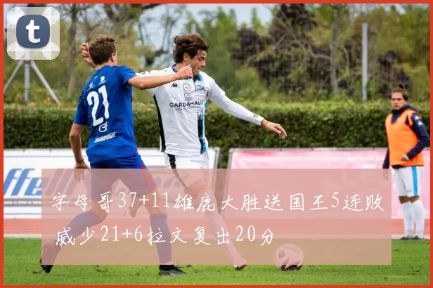 字母哥37+11雄鹿大胜送国王5连败 威少21+6拉文复出20分