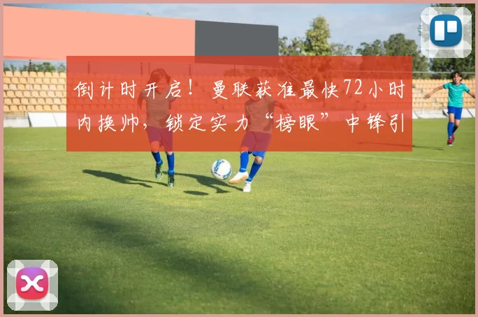 倒计时开启！曼联获准最快72小时内换帅，锁定实力“榜眼”中锋引援_阿莫林_舍什科_管理层