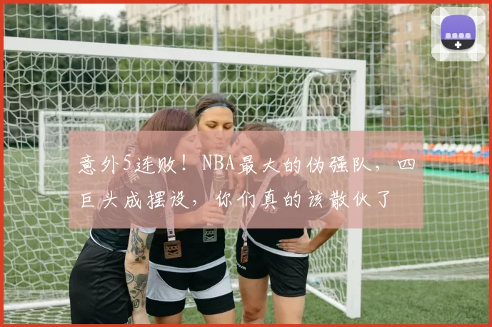 意外5连败！NBA最大的伪强队，四巨头成摆设，你们真的该散伙了