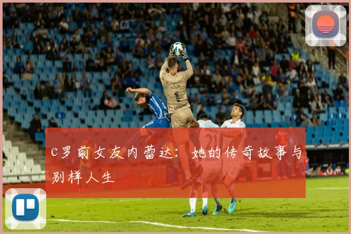 c罗前女友内蕾达：她的传奇故事与别样人生